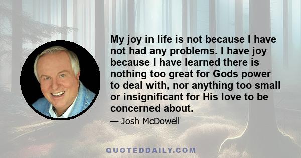 My joy in life is not because I have not had any problems. I have joy because I have learned there is nothing too great for Gods power to deal with, nor anything too small or insignificant for His love to be concerned