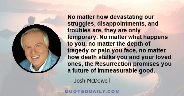 No matter how devastating our struggles, disappointments, and troubles are, they are only temporary. No matter what happens to you, no matter the depth of tragedy or pain you face, no matter how death stalks you and