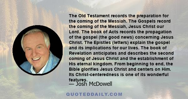 The Old Testament records the preparation for the coming of the Messiah. The Gospels record the coming of the Messiah, Jesus Christ our Lord. The book of Acts records the propagation of the gospel (the good news)