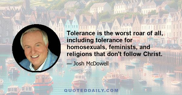 Tolerance is the worst roar of all, including tolerance for homosexuals, feminists, and religions that don't follow Christ.