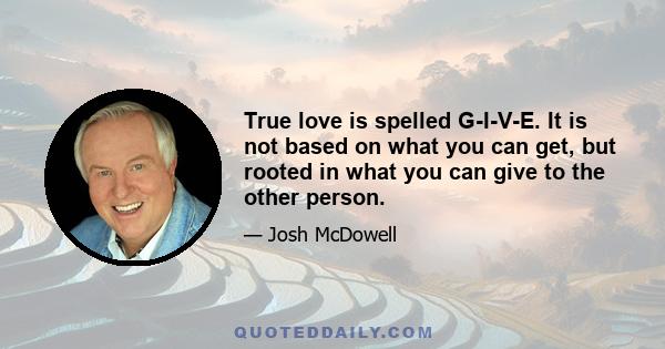 True love is spelled G-I-V-E. It is not based on what you can get, but rooted in what you can give to the other person.