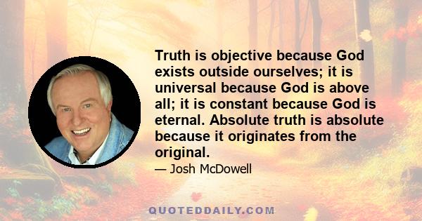 Truth is objective because God exists outside ourselves; it is universal because God is above all; it is constant because God is eternal. Absolute truth is absolute because it originates from the original.