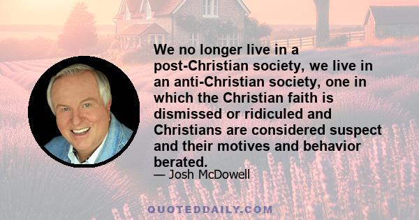 We no longer live in a post-Christian society, we live in an anti-Christian society, one in which the Christian faith is dismissed or ridiculed and Christians are considered suspect and their motives and behavior