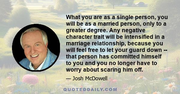 What you are as a single person, you will be as a married person, only to a greater degree. Any negative character trait will be intensified in a marriage relationship, because you will feel free to let your guard down