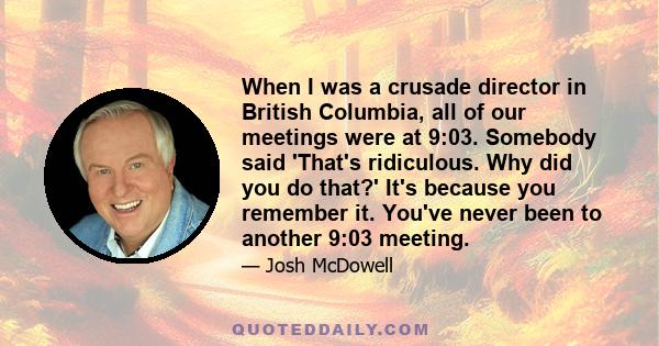 When I was a crusade director in British Columbia, all of our meetings were at 9:03. Somebody said 'That's ridiculous. Why did you do that?' It's because you remember it. You've never been to another 9:03 meeting.