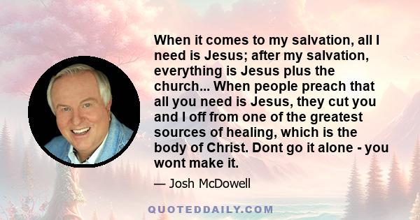 When it comes to my salvation, all I need is Jesus; after my salvation, everything is Jesus plus the church... When people preach that all you need is Jesus, they cut you and I off from one of the greatest sources of