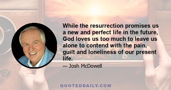 While the resurrection promises us a new and perfect life in the future, God loves us too much to leave us alone to contend with the pain, guilt and loneliness of our present life.