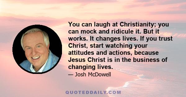 You can laugh at Christianity; you can mock and ridicule it. But it works. It changes lives. If you trust Christ, start watching your attitudes and actions, because Jesus Christ is in the business of changing lives.