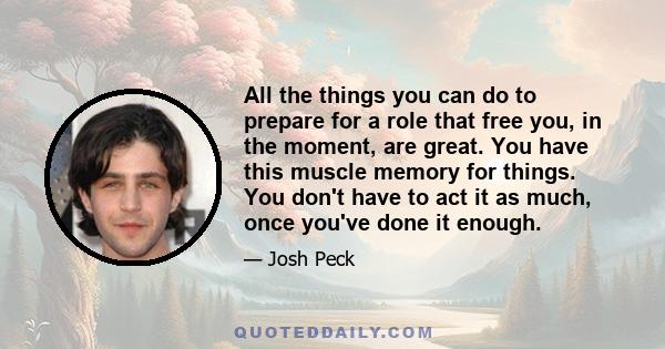 All the things you can do to prepare for a role that free you, in the moment, are great. You have this muscle memory for things. You don't have to act it as much, once you've done it enough.