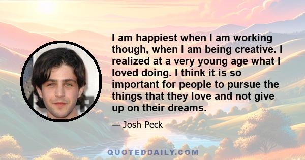 I am happiest when I am working though, when I am being creative. I realized at a very young age what I loved doing. I think it is so important for people to pursue the things that they love and not give up on their