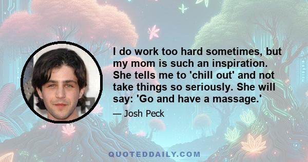 I do work too hard sometimes, but my mom is such an inspiration. She tells me to 'chill out' and not take things so seriously. She will say: 'Go and have a massage.'