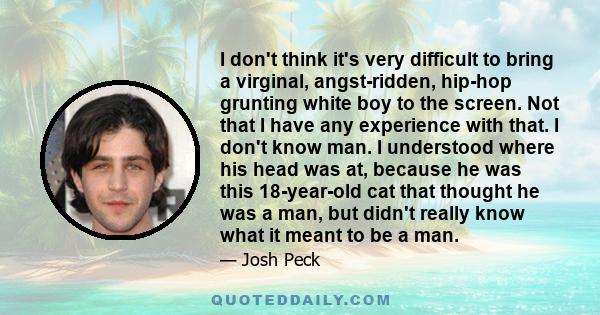 I don't think it's very difficult to bring a virginal, angst-ridden, hip-hop grunting white boy to the screen. Not that I have any experience with that. I don't know man. I understood where his head was at, because he