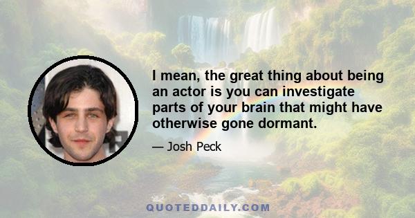 I mean, the great thing about being an actor is you can investigate parts of your brain that might have otherwise gone dormant.