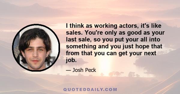 I think as working actors, it's like sales. You're only as good as your last sale, so you put your all into something and you just hope that from that you can get your next job.