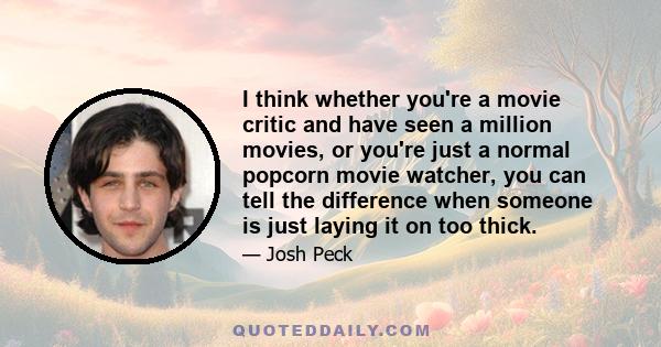 I think whether you're a movie critic and have seen a million movies, or you're just a normal popcorn movie watcher, you can tell the difference when someone is just laying it on too thick.