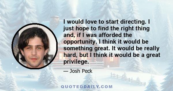 I would love to start directing. I just hope to find the right thing and, if I was afforded the opportunity, I think it would be something great. It would be really hard, but I think it would be a great privilege.