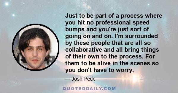 Just to be part of a process where you hit no professional speed bumps and you're just sort of going on and on. I'm surrounded by these people that are all so collaborative and all bring things of their own to the