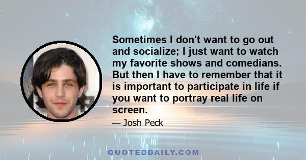 Sometimes I don't want to go out and socialize; I just want to watch my favorite shows and comedians. But then I have to remember that it is important to participate in life if you want to portray real life on screen.