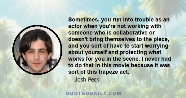 Sometimes, you run into trouble as an actor when you're not working with someone who is collaborative or doesn't bring themselves to the piece, and you sort of have to start worrying about yourself and protecting what