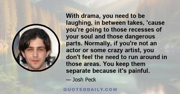 With drama, you need to be laughing, in between takes, 'cause you're going to those recesses of your soul and those dangerous parts. Normally, if you're not an actor or some crazy artist, you don't feel the need to run