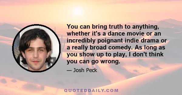 You can bring truth to anything, whether it's a dance movie or an incredibly poignant indie drama or a really broad comedy. As long as you show up to play, I don't think you can go wrong.