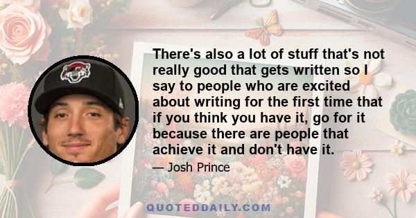 There's also a lot of stuff that's not really good that gets written so I say to people who are excited about writing for the first time that if you think you have it, go for it because there are people that achieve it