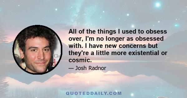 All of the things I used to obsess over, I'm no longer as obsessed with. I have new concerns but they're a little more existential or cosmic.