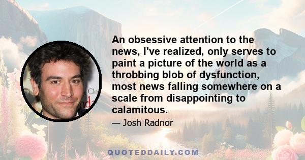 An obsessive attention to the news, I've realized, only serves to paint a picture of the world as a throbbing blob of dysfunction, most news falling somewhere on a scale from disappointing to calamitous.