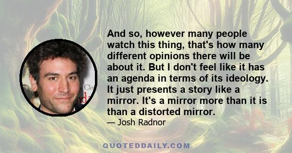 And so, however many people watch this thing, that's how many different opinions there will be about it. But I don't feel like it has an agenda in terms of its ideology. It just presents a story like a mirror. It's a