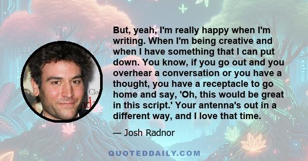 But, yeah, I'm really happy when I'm writing. When I'm being creative and when I have something that I can put down. You know, if you go out and you overhear a conversation or you have a thought, you have a receptacle