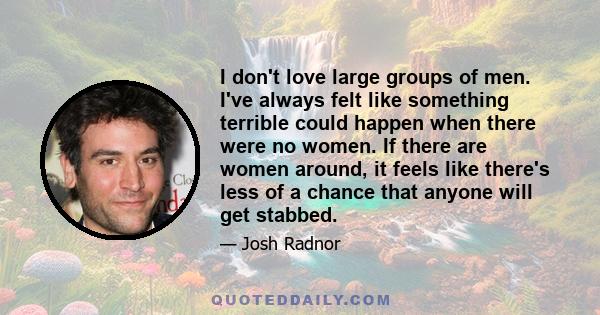 I don't love large groups of men. I've always felt like something terrible could happen when there were no women. If there are women around, it feels like there's less of a chance that anyone will get stabbed.