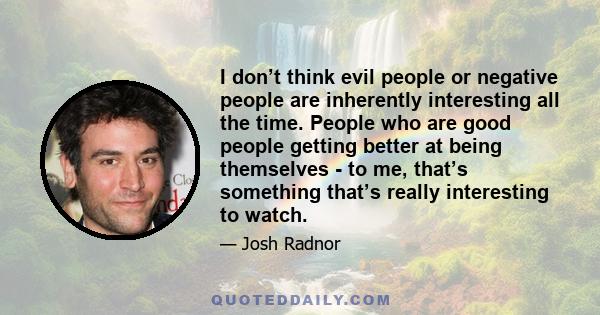 I don’t think evil people or negative people are inherently interesting all the time. People who are good people getting better at being themselves - to me, that’s something that’s really interesting to watch.