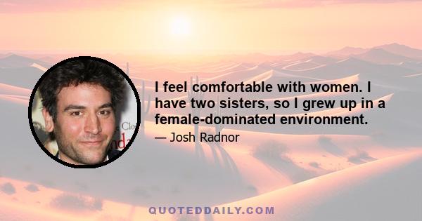 I feel comfortable with women. I have two sisters, so I grew up in a female-dominated environment.