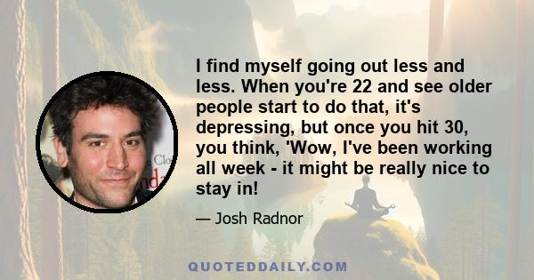 I find myself going out less and less. When you're 22 and see older people start to do that, it's depressing, but once you hit 30, you think, 'Wow, I've been working all week - it might be really nice to stay in!