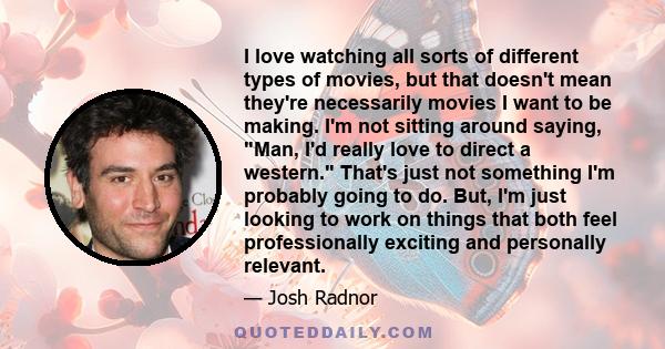 I love watching all sorts of different types of movies, but that doesn't mean they're necessarily movies I want to be making. I'm not sitting around saying, Man, I'd really love to direct a western. That's just not