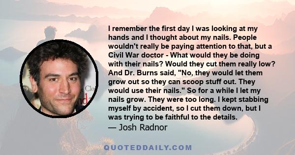 I remember the first day I was looking at my hands and I thought about my nails. People wouldn't really be paying attention to that, but a Civil War doctor - What would they be doing with their nails? Would they cut