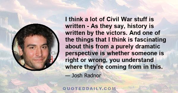 I think a lot of Civil War stuff is written - As they say, history is written by the victors. And one of the things that I think is fascinating about this from a purely dramatic perspective is whether someone is right