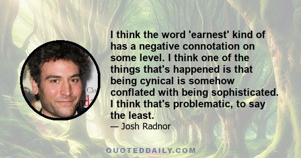 I think the word 'earnest' kind of has a negative connotation on some level. I think one of the things that's happened is that being cynical is somehow conflated with being sophisticated. I think that's problematic, to