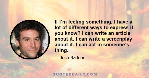 If I’m feeling something, I have a lot of different ways to express it, you know? I can write an article about it. I can write a screenplay about it. I can act in someone’s thing.