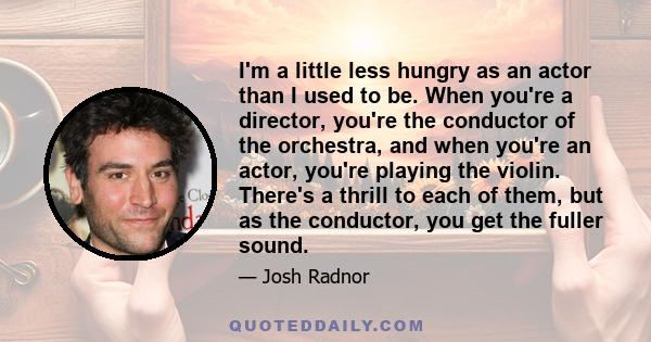 I'm a little less hungry as an actor than I used to be. When you're a director, you're the conductor of the orchestra, and when you're an actor, you're playing the violin. There's a thrill to each of them, but as the