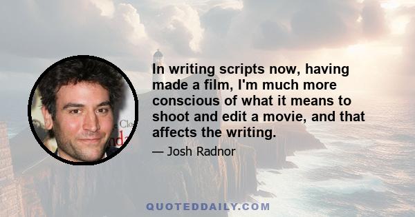 In writing scripts now, having made a film, I'm much more conscious of what it means to shoot and edit a movie, and that affects the writing.