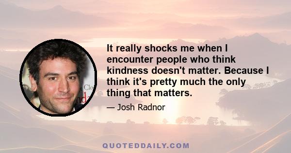 It really shocks me when I encounter people who think kindness doesn't matter. Because I think it's pretty much the only thing that matters.