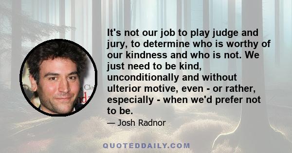 It's not our job to play judge and jury, to determine who is worthy of our kindness and who is not. We just need to be kind, unconditionally and without ulterior motive, even - or rather, especially - when we'd prefer