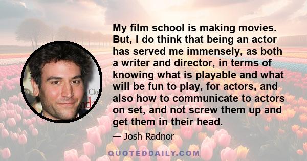 My film school is making movies. But, I do think that being an actor has served me immensely, as both a writer and director, in terms of knowing what is playable and what will be fun to play, for actors, and also how to 