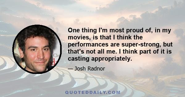 One thing I'm most proud of, in my movies, is that I think the performances are super-strong, but that's not all me. I think part of it is casting appropriately.