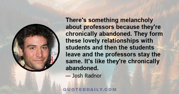 There's something melancholy about professors because they're chronically abandoned. They form these lovely relationships with students and then the students leave and the professors stay the same. It's like they're