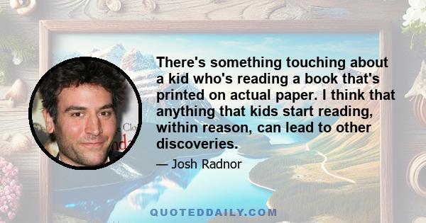 There's something touching about a kid who's reading a book that's printed on actual paper. I think that anything that kids start reading, within reason, can lead to other discoveries.