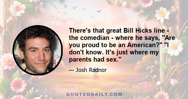 There's that great Bill Hicks line - the comedian - where he says, Are you proud to be an American? I don't know. It's just where my parents had sex.