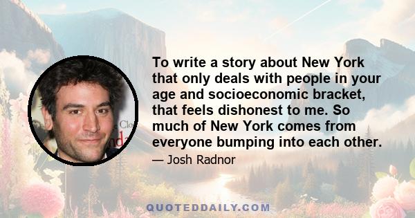 To write a story about New York that only deals with people in your age and socioeconomic bracket, that feels dishonest to me. So much of New York comes from everyone bumping into each other.