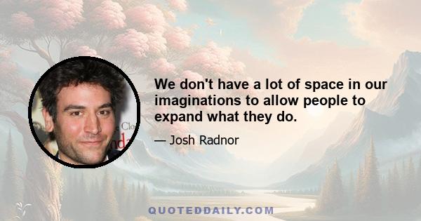 We don't have a lot of space in our imaginations to allow people to expand what they do.